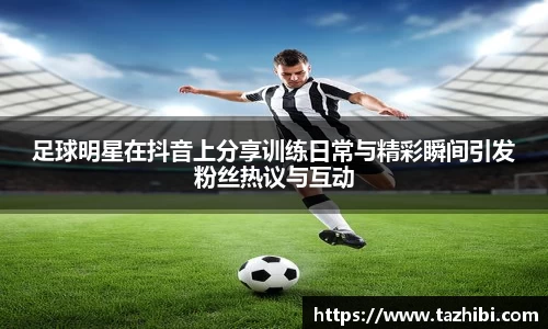 足球明星在抖音上分享训练日常与精彩瞬间引发粉丝热议与互动